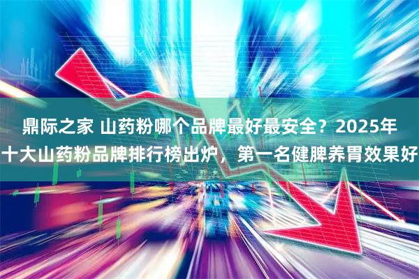 鼎际之家 山药粉哪个品牌最好最安全？2025年十大山药粉品牌排行榜出炉，第一名健脾养胃效果好