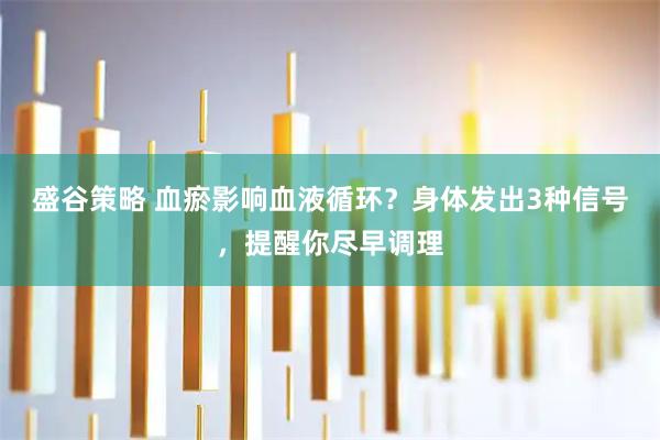 盛谷策略 血瘀影响血液循环？身体发出3种信号，提醒你尽早调理