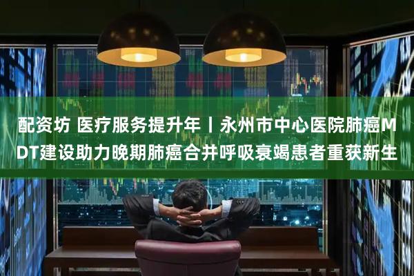 配资坊 医疗服务提升年丨永州市中心医院肺癌MDT建设助力晚期肺癌合并呼吸衰竭患者重获新生