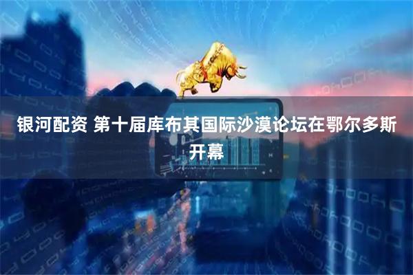 银河配资 第十届库布其国际沙漠论坛在鄂尔多斯开幕