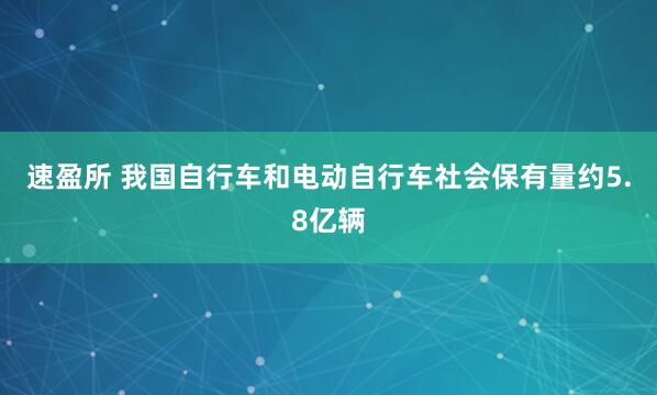 速盈所 我国自行车和电动自行车社会保有量约5.8亿辆