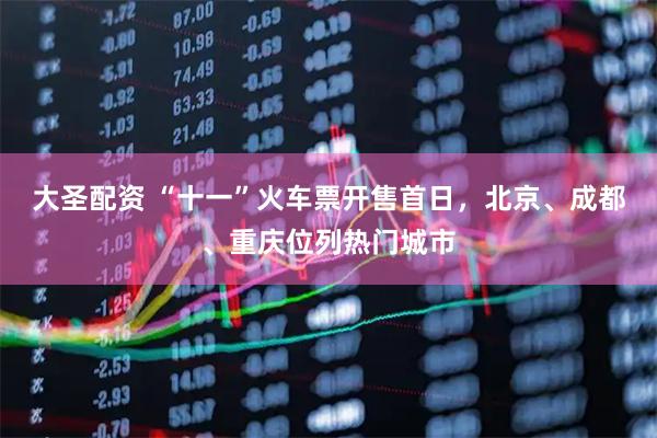 大圣配资 “十一”火车票开售首日，北京、成都、重庆位列热门城市