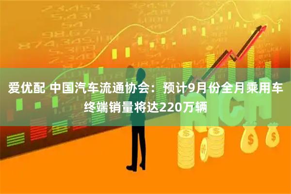 爱优配 中国汽车流通协会：预计9月份全月乘用车终端销量将达220万辆