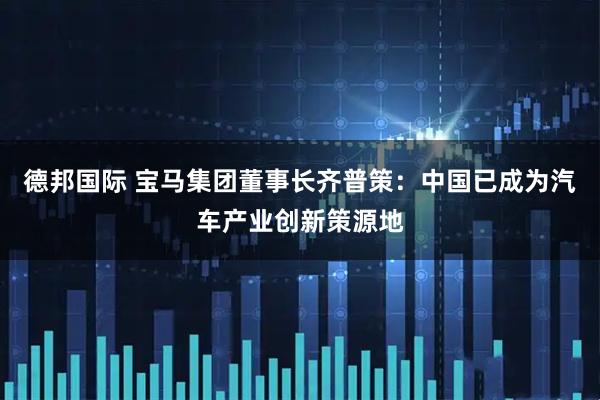 德邦国际 宝马集团董事长齐普策：中国已成为汽车产业创新策源地