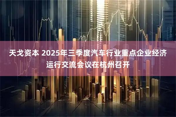 天戈资本 2025年三季度汽车行业重点企业经济运行交流会议在杭州召开