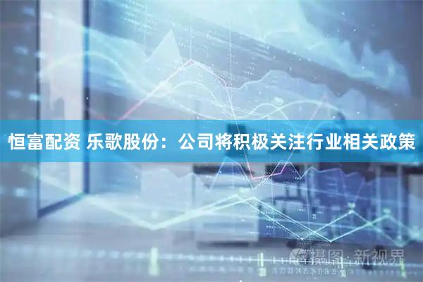 恒富配资 乐歌股份：公司将积极关注行业相关政策