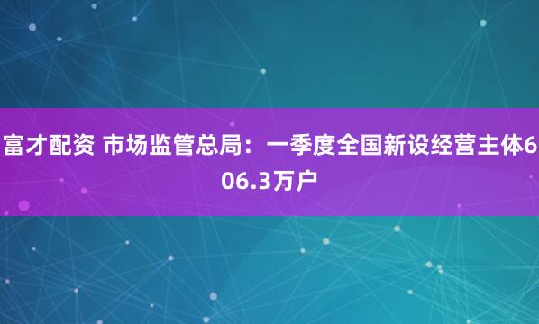 富才配资 市场监管总局：一季度全国新设经营主体606.3万户