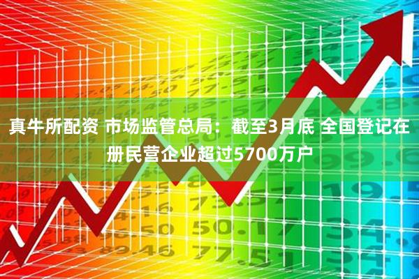 真牛所配资 市场监管总局：截至3月底 全国登记在册民营企业超过5700万户