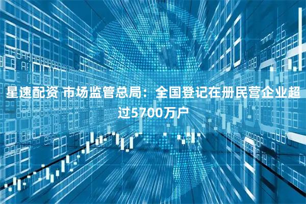 星速配资 市场监管总局：全国登记在册民营企业超过5700万户