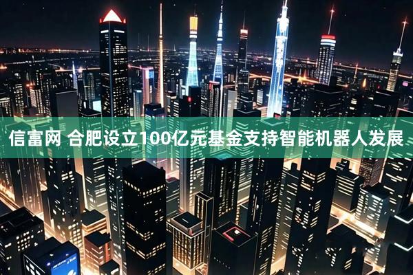 信富网 合肥设立100亿元基金支持智能机器人发展