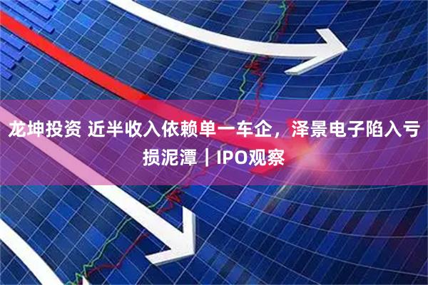 龙坤投资 近半收入依赖单一车企，泽景电子陷入亏损泥潭｜IPO观察