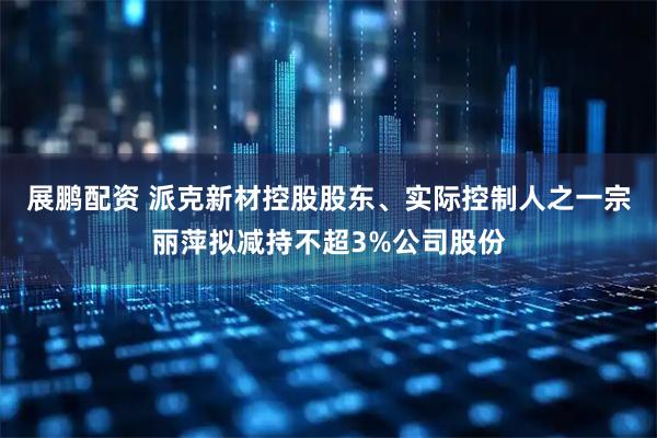 展鹏配资 派克新材控股股东、实际控制人之一宗丽萍拟减持不超3%公司股份