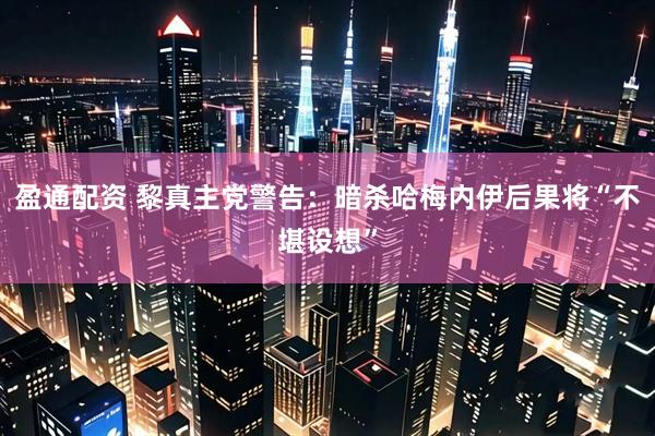 盈通配资 黎真主党警告：暗杀哈梅内伊后果将“不堪设想”