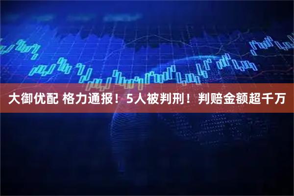 大御优配 格力通报！5人被判刑！判赔金额超千万