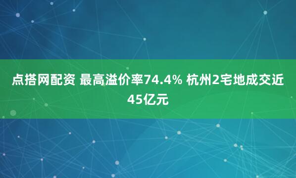 点搭网配资 最高溢价率74.4% 杭州2宅地成交近45亿元