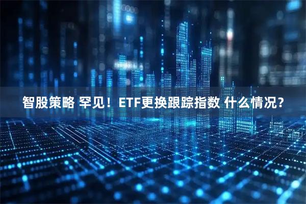 智股策略 罕见！ETF更换跟踪指数 什么情况？