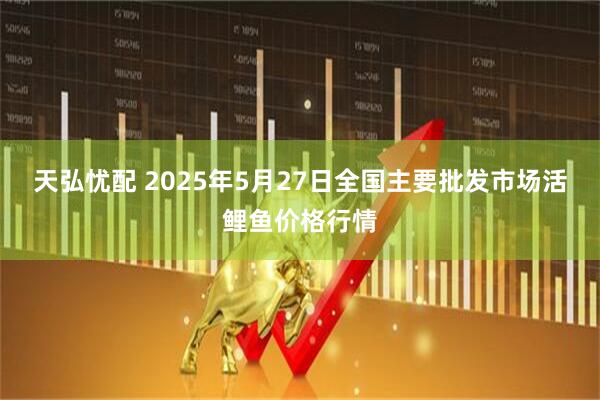 天弘忧配 2025年5月27日全国主要批发市场活鲤鱼价格行情