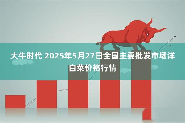 大牛时代 2025年5月27日全国主要批发市场洋白菜价格行情