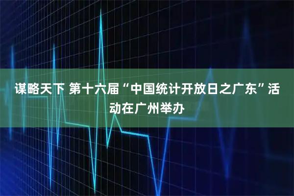 谋略天下 第十六届“中国统计开放日之广东”活动在广州举办
