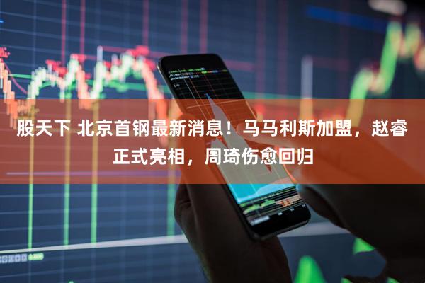 股天下 北京首钢最新消息！马马利斯加盟，赵睿正式亮相，周琦伤愈回归