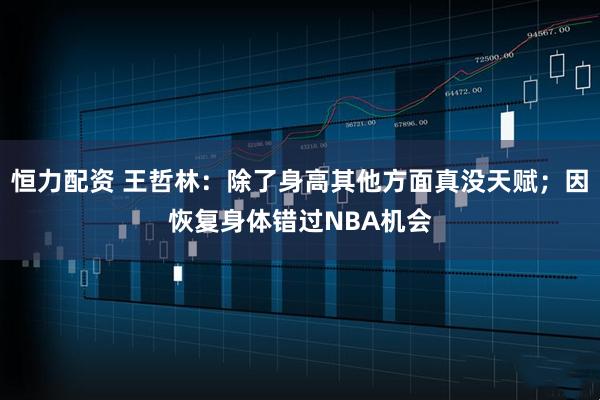 恒力配资 王哲林：除了身高其他方面真没天赋；因恢复身体错过NBA机会