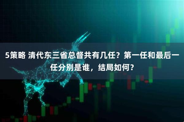 5策略 清代东三省总督共有几任？第一任和最后一任分别是谁，结局如何？