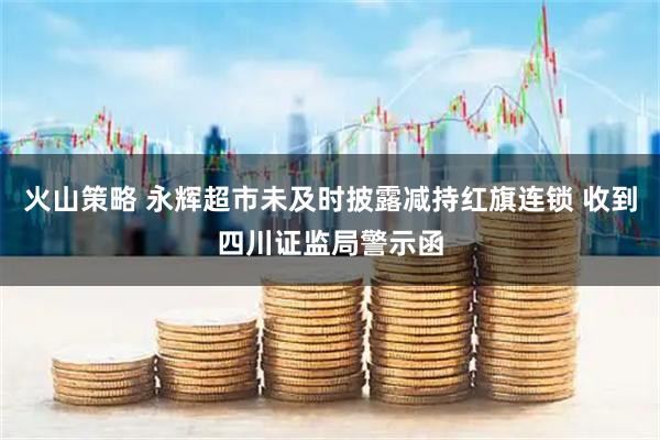 火山策略 永辉超市未及时披露减持红旗连锁 收到四川证监局警示函