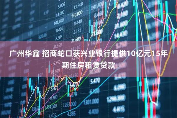 广州华鑫 招商蛇口获兴业银行提供10亿元15年期住房租赁贷款