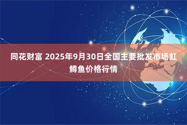 同花财富 2025年9月30日全国主要批发市场虹鳟鱼价格行情