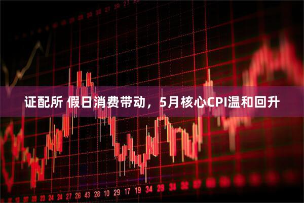 证配所 假日消费带动，5月核心CPI温和回升