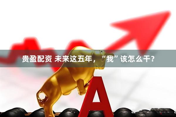 贵盈配资 未来这五年，“我”该怎么干？