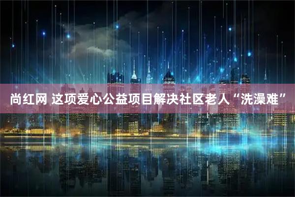 尚红网 这项爱心公益项目解决社区老人“洗澡难”
