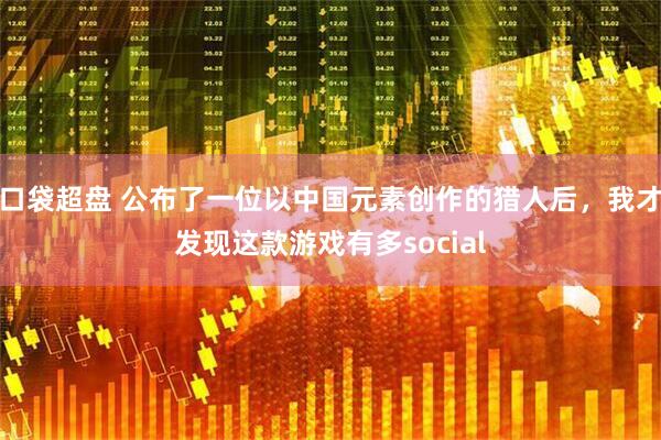 口袋超盘 公布了一位以中国元素创作的猎人后，我才发现这款游戏有多social