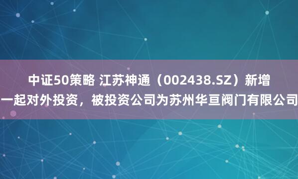 中证50策略 江苏神通（002438.SZ）新增一起对外投资，被投资公司为苏州华亘阀门有限公司