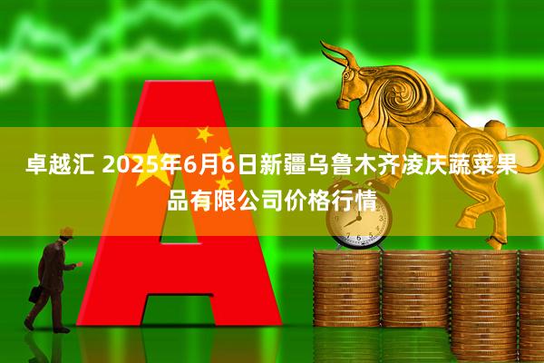 卓越汇 2025年6月6日新疆乌鲁木齐凌庆蔬菜果品有限公司价格行情