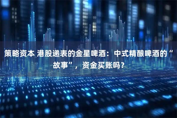 策略资本 港股递表的金星啤酒：中式精酿啤酒的“故事”，资金买账吗？