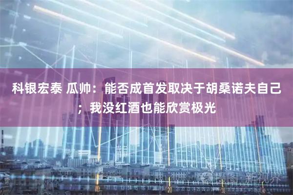 科银宏泰 瓜帅：能否成首发取决于胡桑诺夫自己；我没红酒也能欣赏极光