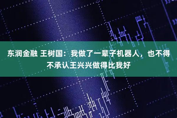 东润金融 王树国：我做了一辈子机器人，也不得不承认王兴兴做得比我好