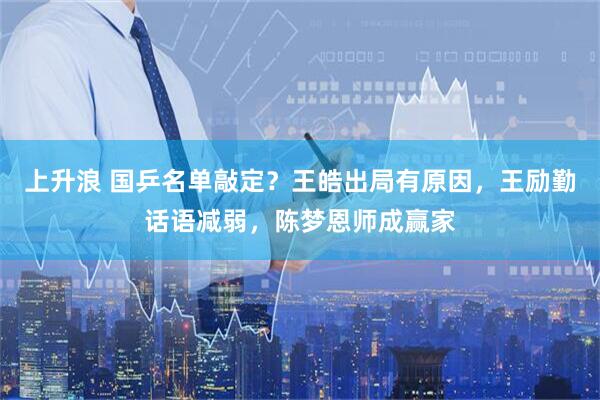 上升浪 国乒名单敲定？王皓出局有原因，王励勤话语减弱，陈梦恩师成赢家