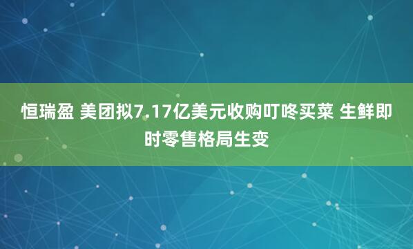 恒瑞盈 美团拟7.17亿美元收购叮咚买菜 生鲜即时零售格局生变