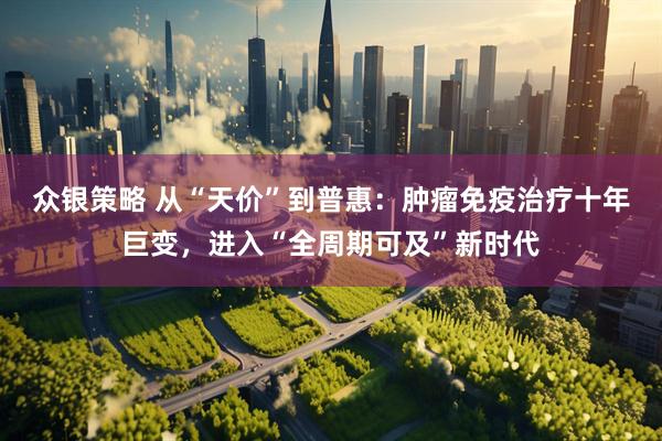 众银策略 从“天价”到普惠：肿瘤免疫治疗十年巨变，进入“全周期可及”新时代