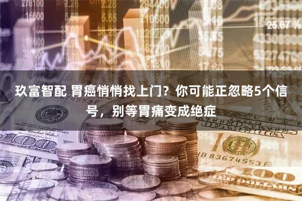 玖富智配 胃癌悄悄找上门？你可能正忽略5个信号，别等胃痛变成绝症