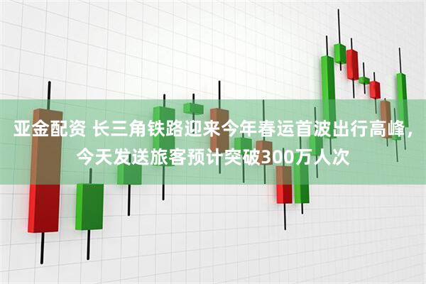 亚金配资 长三角铁路迎来今年春运首波出行高峰，今天发送旅客预计突破300万人次