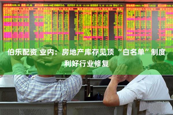 伯乐配资 业内：房地产库存见顶 “白名单”制度利好行业修复