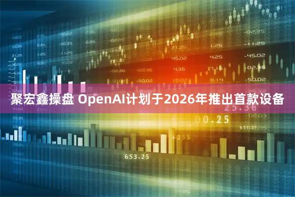 聚宏鑫操盘 OpenAI计划于2026年推出首款设备