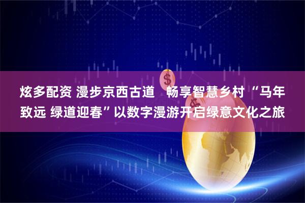 炫多配资 漫步京西古道   畅享智慧乡村 “马年致远 绿道迎春”以数字漫游开启绿意文化之旅