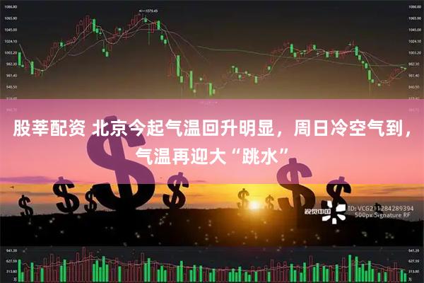 股莘配资 北京今起气温回升明显，周日冷空气到，气温再迎大“跳水”