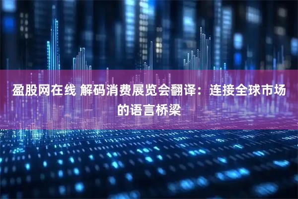 盈股网在线 解码消费展览会翻译：连接全球市场的语言桥梁
