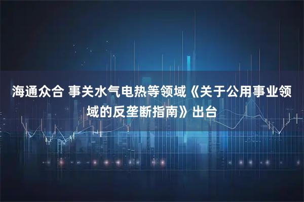 海通众合 事关水气电热等领域《关于公用事业领域的反垄断指南》出台