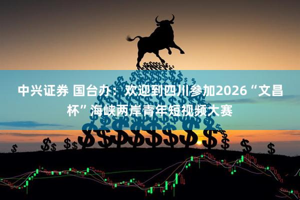 中兴证券 国台办：欢迎到四川参加2026“文昌杯”海峡两岸青年短视频大赛
